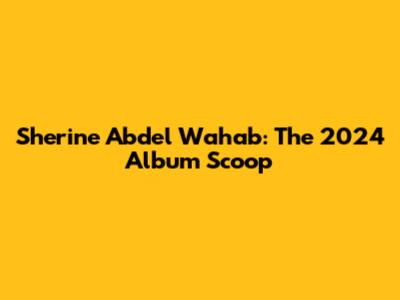 Sherine Abdel Wahab: The 2024 Album Scoop